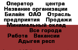 Оператор Call-центра › Название организации ­ Билайн, ОАО › Отрасль предприятия ­ Продажи › Минимальный оклад ­ 15 000 - Все города Работа » Вакансии   . Адыгея респ.